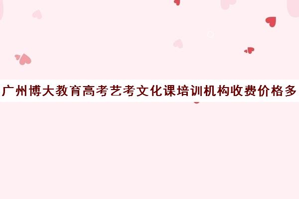 广州博大教育高考艺考文化课培训机构收费价格多少钱(广州艺考培训哪家最好)