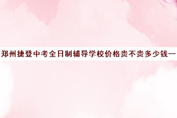 郑州捷登中考全日制辅导学校价格贵不贵多少钱一年(郑州实验中专学校学费一年多少)