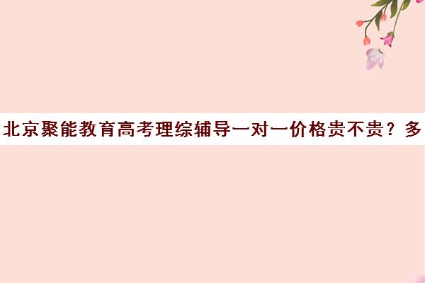 北京聚能教育高考理综辅导一对一价格贵不贵？多少钱一年（高考一对一辅导机构哪个好）