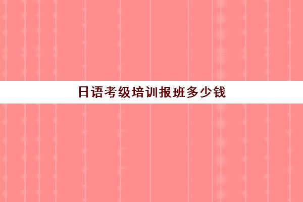 日语考级培训报班多少钱(日语等级考试费用多少)