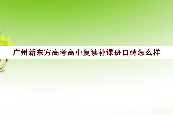 广州新东方高考高中复读补课班口碑怎么样(新东方高三复读怎么样)