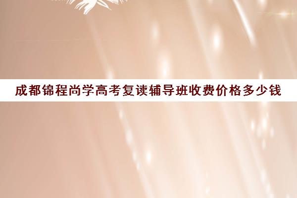 成都锦程尚学高考复读辅导班收费价格多少钱(成都高三复读学校排名)