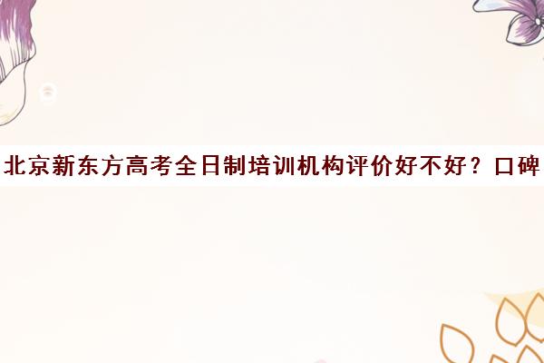 北京新东方高考全日制培训机构评价好不好？口碑如何？（十大教育培训机构排名）