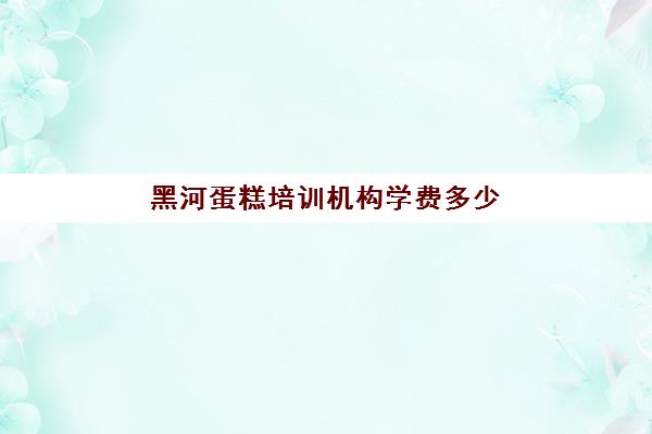 黑河蛋糕培训机构学费多少(蛋糕学校培训学费多少钱一个月)