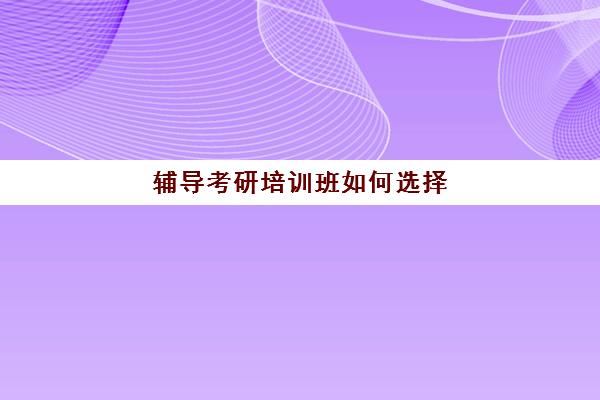 辅导考研培训班如何选择(靠谱的考研辅导班)