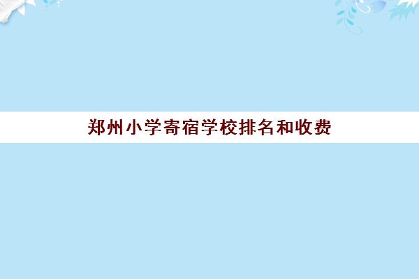 郑州小学寄宿学校排名和收费(河南全封闭寄宿学校)