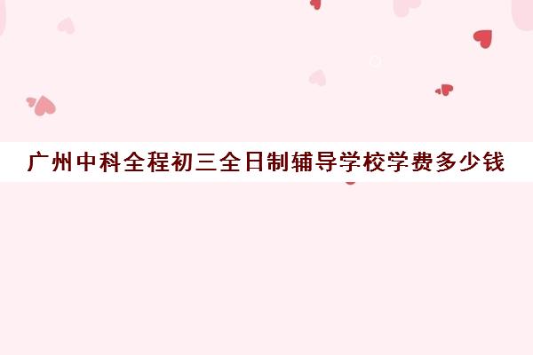 广州中科全程初三全日制辅导学校学费多少钱(广州公办中专免学费招生的学校)