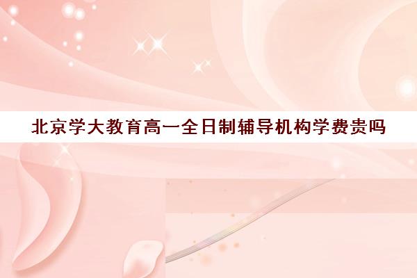 北京学大教育高一全日制辅导机构学费贵吗（北京大学生家教一对一收费标准）