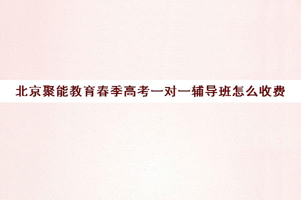 北京聚能教育春季高考一对一辅导班怎么收费（春季高考线上辅导班）