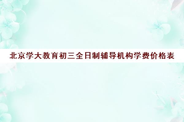 北京学大教育初三全日制辅导机构学费价格表（北京初中一对一补课价格）