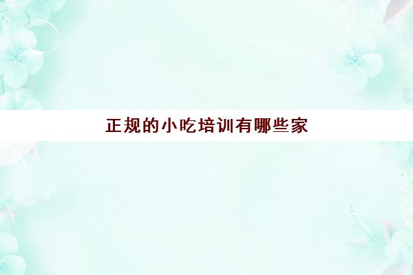 正规的小吃培训有哪些家(想学做小吃去哪里报名培训)