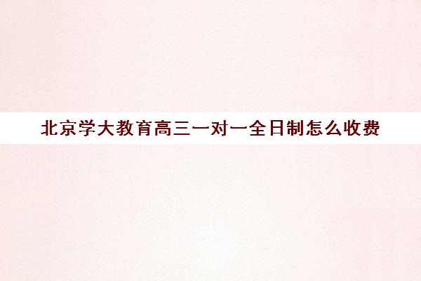 北京学大教育高三一对一全日制怎么收费（学大教育高三全日制价格）