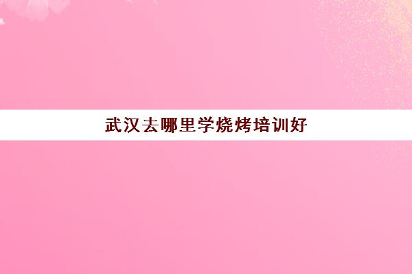 武汉去哪里学烧烤培训好(陕西学烧烤去哪里培训正宗)