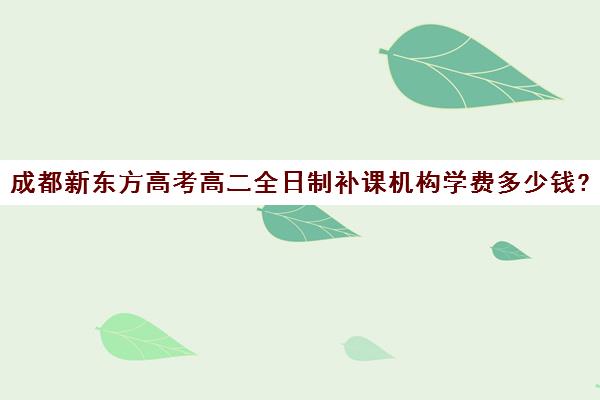 成都新东方高考高二全日制补课机构学费多少钱?费用一览表(成都高三全日制补课哪家机