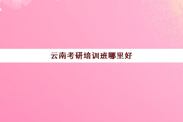 云南考研培训班哪里好(云南考研报名费多少钱)