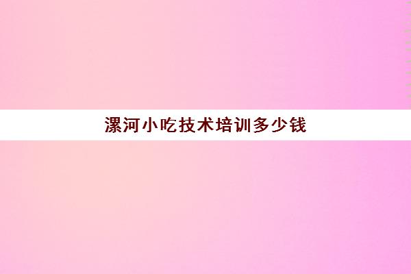 漯河小吃技术培训多少钱(小吃培训一般要多少钱学费)