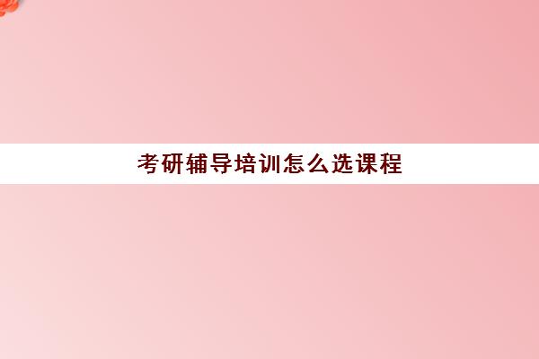 考研辅导培训怎么选课程(考研专业课辅导班怎么找)