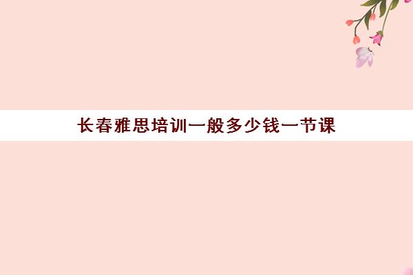 长春雅思培训一般多少钱一节课(雅思全课程最低什么价格)