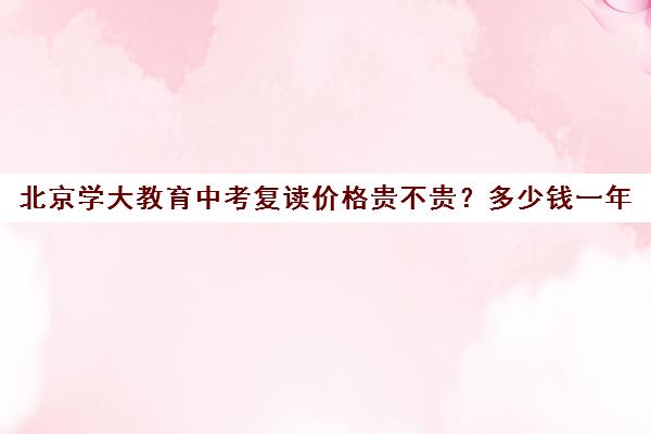 北京学大教育中考复读价格贵不贵？多少钱一年（北京中考复读学校有哪些）