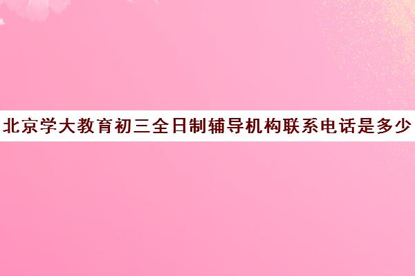 北京学大教育初三全日制辅导机构联系电话是多少（北京大学生家教一对一收费标准）