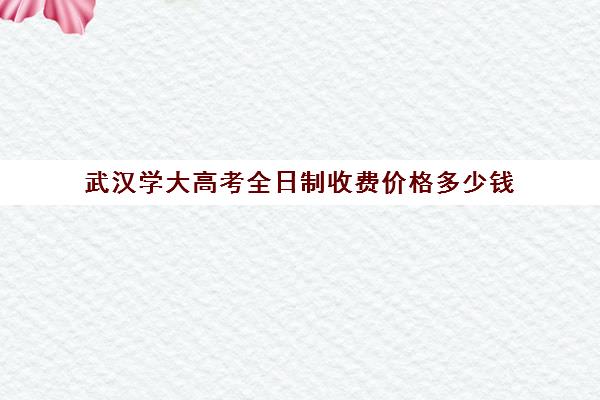 武汉学大高考全日制收费价格多少钱(武汉全日制高中培训学校)