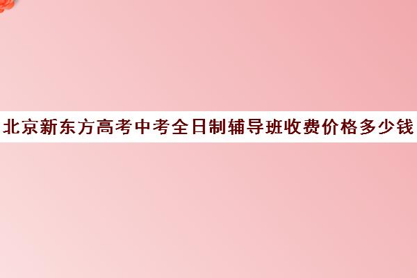 北京新东方高考中考全日制辅导班收费价格多少钱（新东方高考培训机构官网）