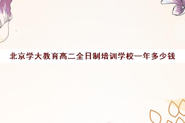 北京学大教育高二全日制培训学校一年多少钱（学大教育高三一对一收费价格表）