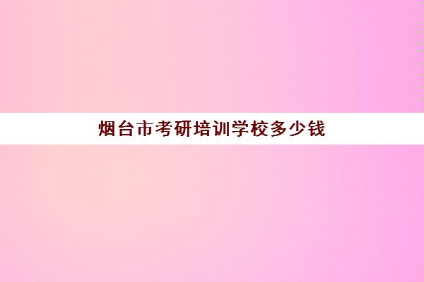 烟台市考研培训学校多少钱(山东考研比较厉害的培训机构)