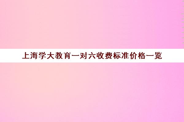 上海学大教育一对六收费标准价格一览（985家教一对一收费标准）