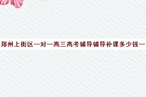 郑州上街区一对一高三高考辅导辅导补课多少钱一小时(郑州高考辅导机构哪个好)