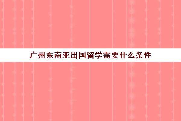 广州东南亚出国留学需要什么条件(去东南亚国家怎么办签证)