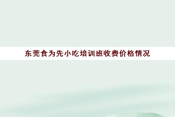 东莞食为先小吃培训班收费价格情况(佛山食为先小吃培训机构在哪里)