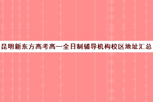 昆明新东方高考高一全日制辅导机构校区地址汇总(昆明新东方高三全托班怎样?)