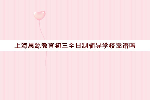 上海思源教育初三全日制辅导学校靠谱吗（上海初中补课哪个机构比较好）