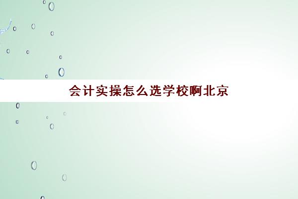 会计实操怎么选学校啊北京(会计专业在北京好找工作吗)