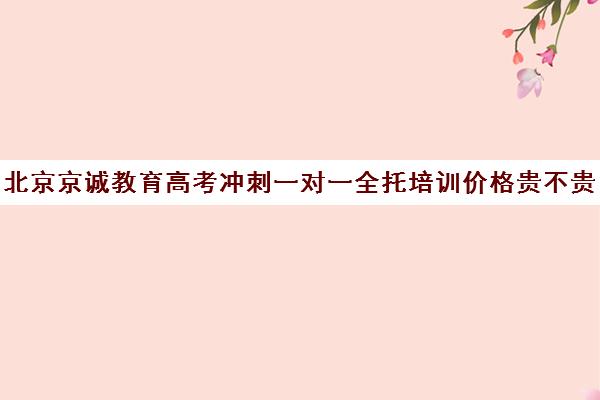 北京京诚教育高考冲刺一对一全托培训价格贵不贵？多少钱一年（高三冲刺封闭式全托辅导