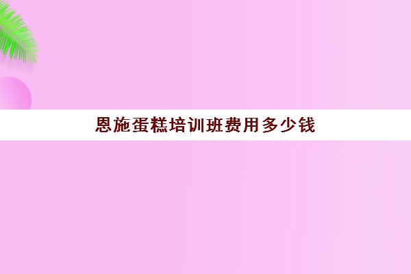 恩施蛋糕培训班费用多少钱(学做蛋糕要培训大概要多少钱呢)