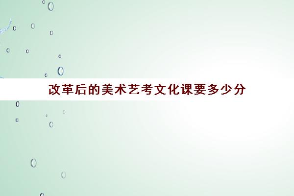 改革后的美术艺考文化课要多少分(艺考美术文化课多少分能上一本)