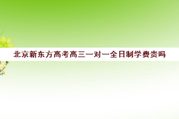 北京新东方高考高三一对一全日制学费贵吗（高三去全日制好吗）