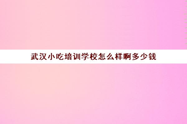 武汉小吃培训学校怎么样啊多少钱(武汉靠谱的小吃培训)