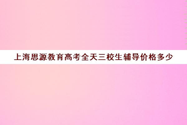 上海思源教育高考全天三校生辅导价格多少（上海高考补课机构排名）