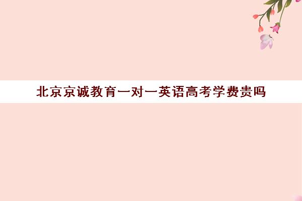 北京京诚教育一对一英语高考学费贵吗（高三一对一培训机构）