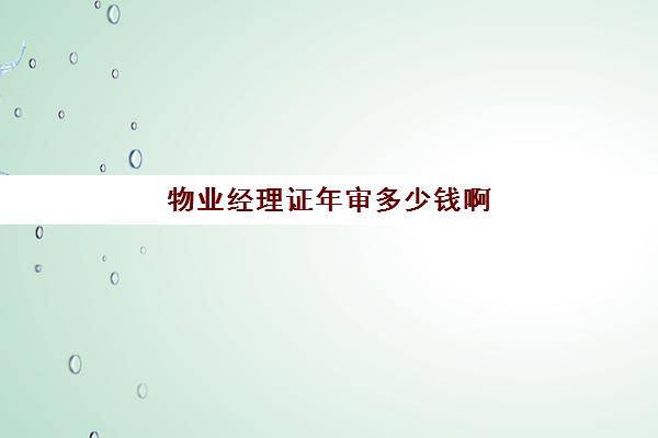 物业经理证年审多少钱啊(物业经理证多久审核一次)