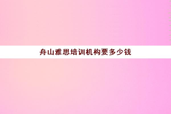 舟山雅思培训机构要多少钱(舟山有哪些培训机构)