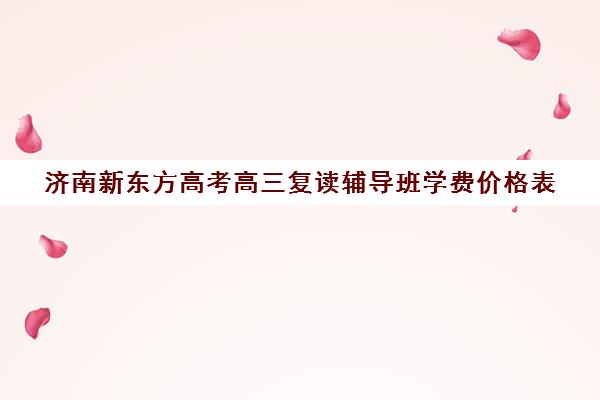 济南新东方高考高三复读辅导班学费价格表(山东省高三复读哪里好)