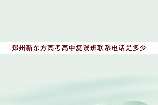 郑州新东方高考高中复读班联系电话是多少(新东方高考班效果如何)