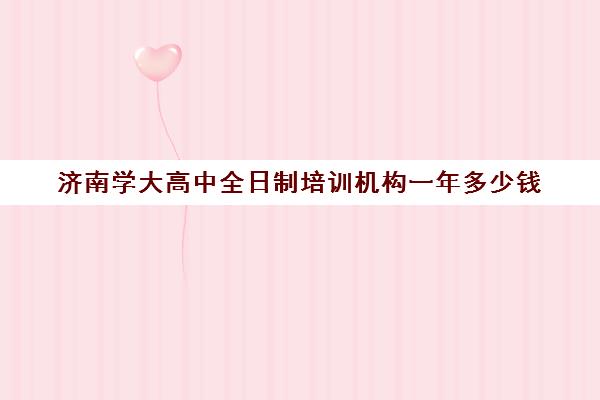 济南学大高中全日制培训机构一年多少钱(济南大学生家教多少钱一个小时)