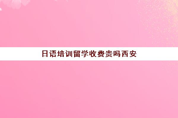 日语培训留学收费贵吗西安(西安留学机构排行榜)