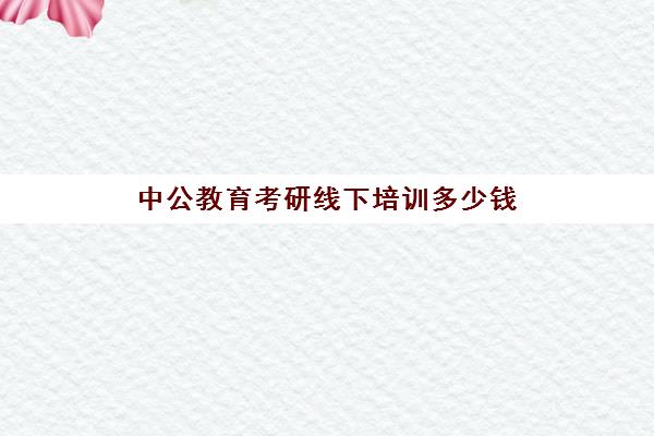 中公教育考研线下培训多少钱(中公教育考研培训班怎么样)