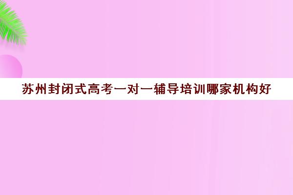 苏州封闭式高考一对一辅导培训哪家机构好(一机构是全封闭式的)